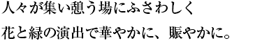 人々が集い憩う場にふさわしく 花と緑の演出で華やかに、賑やかに。
