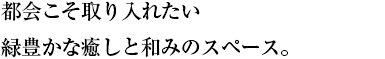 都会こそ取り入れたい 緑豊かな癒しと和みのスペース。
